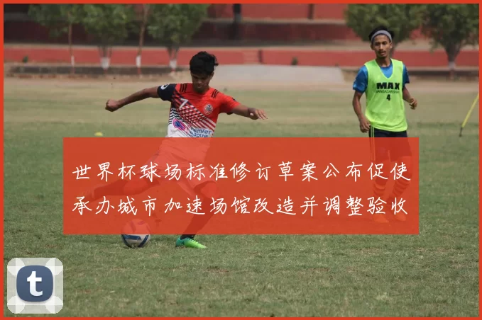 世界杯球场标准修订草案公布促使承办城市加速场馆改造并调整验收