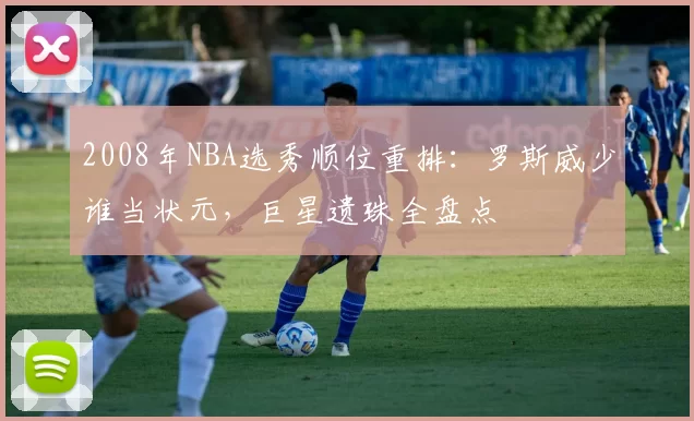 2008年NBA选秀顺位重排：罗斯威少谁当状元，巨星遗珠全盘点