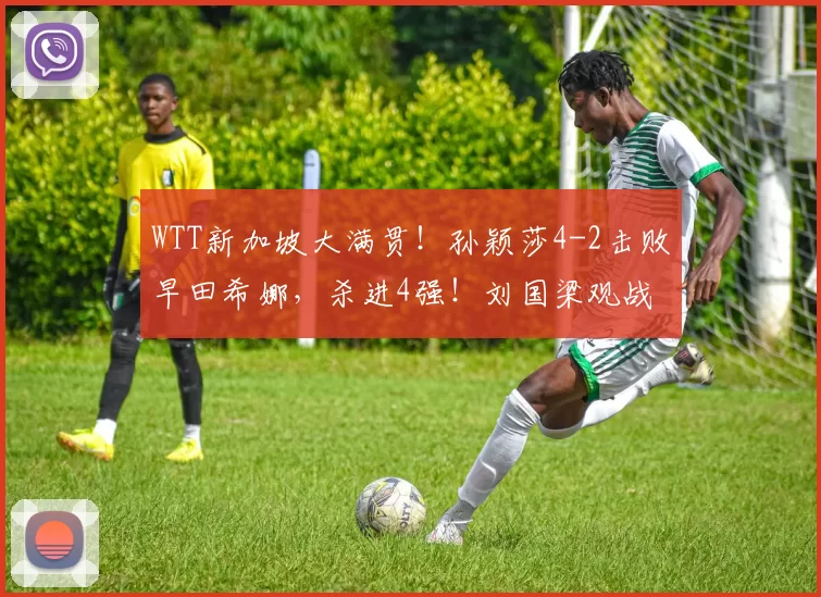 WTT新加坡大满贯!孙颖莎4-2击败早田希娜,杀进4强!刘国梁观战