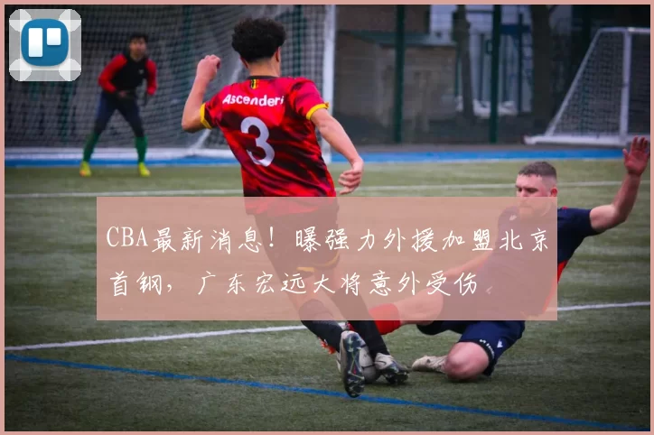 CBA最新消息！曝强力外援加盟北京首钢，广东宏远大将意外受伤