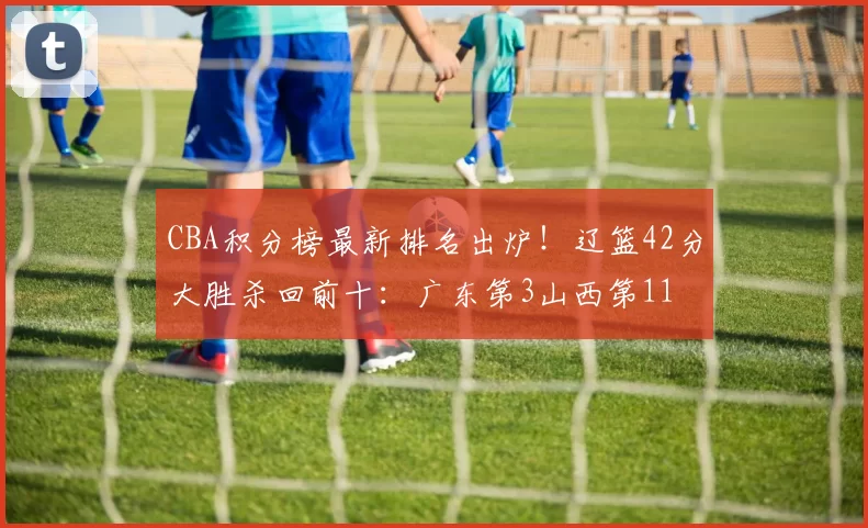 CBA积分榜最新排名出炉!辽篮42分大胜杀回前十:广东第3山西第11