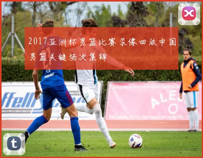 2017亚洲杯男篮比赛录像回放中国男篮关键场次集锦