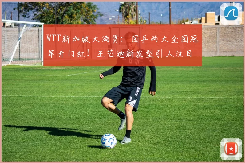 WTT新加坡大满贯：国乒两大全国冠军开门红！王艺迪新发型引人注目