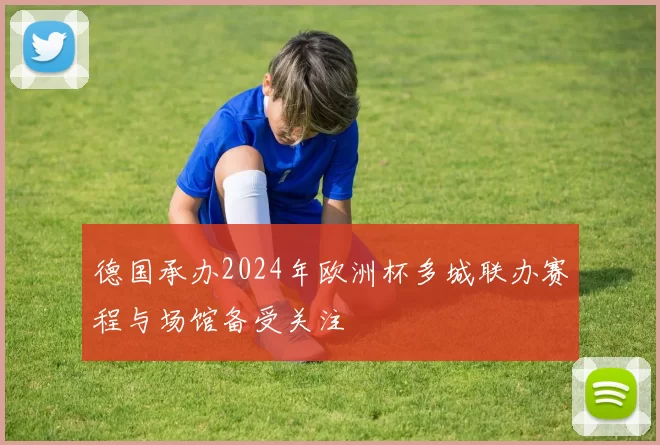 德国承办2024年欧洲杯多城联办赛程与场馆备受关注
