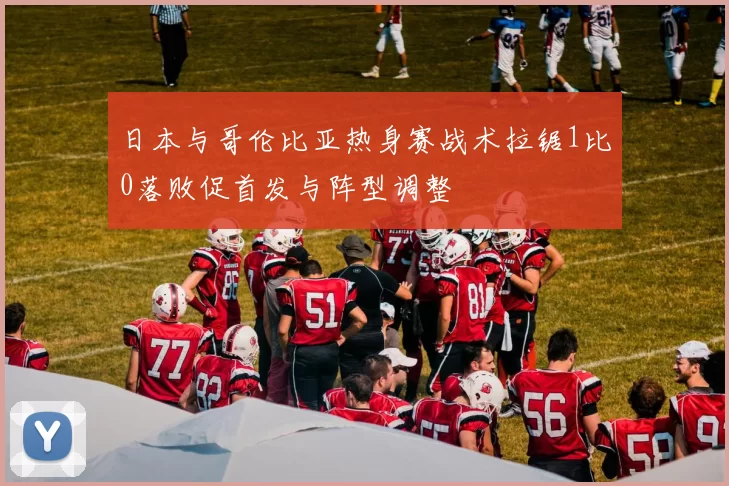 日本与哥伦比亚热身赛战术拉锯1比0落败促首发与阵型调整