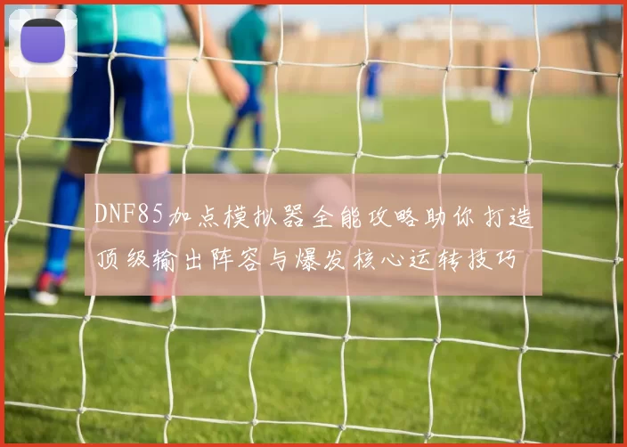 DNF85加点模拟器全能攻略助你打造顶级输出阵容与爆发核心运转技巧教程