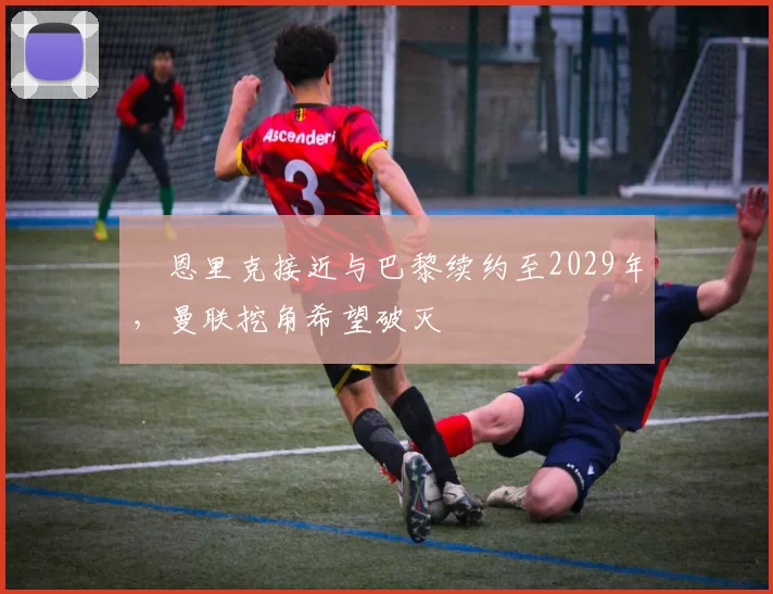​恩里克接近与巴黎续约至2029年，曼联挖角希望破灭
