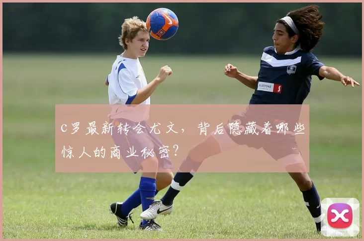 c罗最新转会尤文，背后隐藏着哪些惊人的商业秘密？