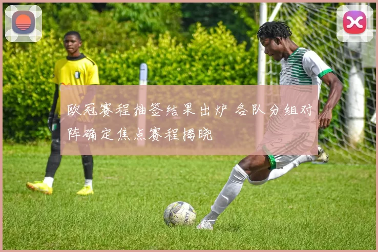 欧冠赛程抽签结果出炉 各队分组对阵确定焦点赛程揭晓