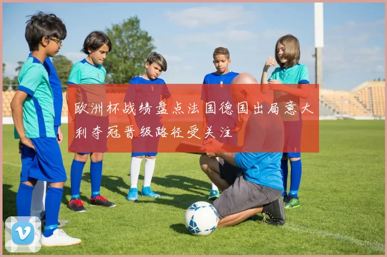 欧洲杯战绩盘点法国德国出局意大利夺冠晋级路径受关注