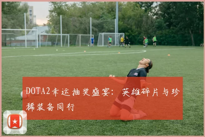DOTA2幸运抽奖盛宴:英雄碎片与珍稀装备同行