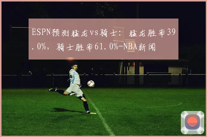 ESPN预测猛龙vs骑士：猛龙胜率39.0%，骑士胜率61.0%-NBA新闻