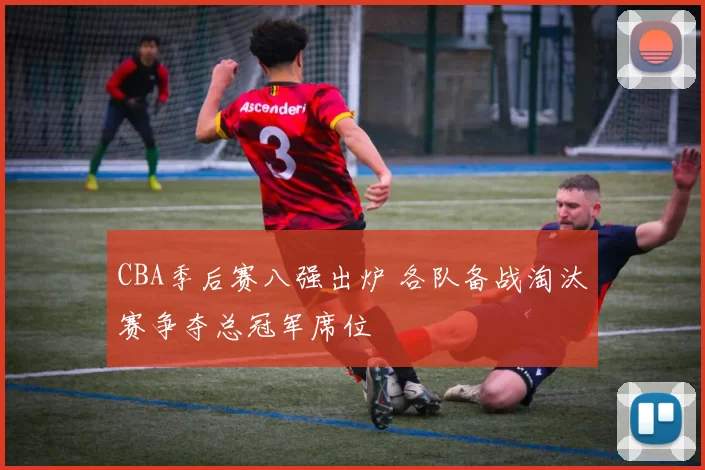CBA季后赛八强出炉 各队备战淘汰赛争夺总冠军席位