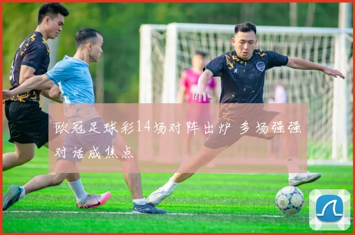 欧冠足球彩14场对阵出炉 多场强强对话成焦点