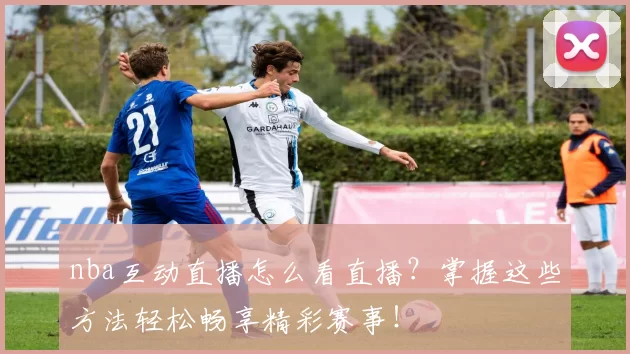 nba互动直播怎么看直播?掌握这些方法轻松畅享精彩赛事!