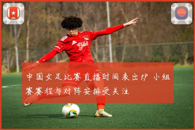 中国女足比赛直播时间表出炉 小组赛赛程与对阵安排受关注