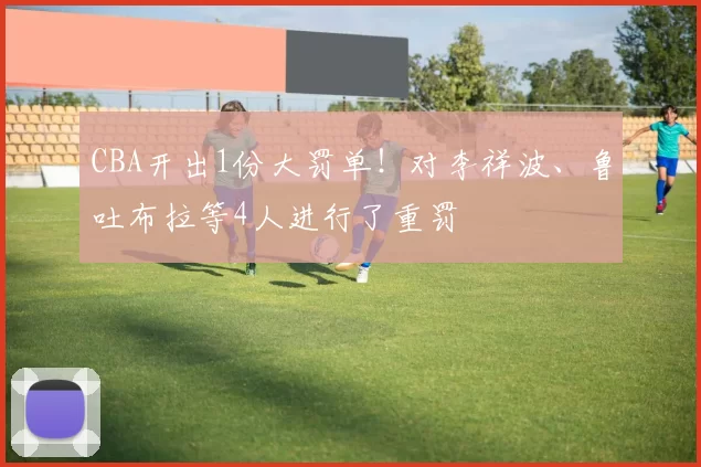 CBA开出1份大罚单!对李祥波、鲁吐布拉等4人进行了重罚