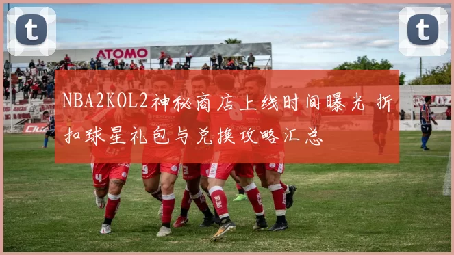 NBA2KOL2神秘商店上线时间曝光 折扣球星礼包与兑换攻略汇总