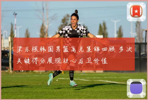 梁东根韩国男篮高光集锦回顾 多次关键得分展现核心后卫价值