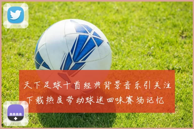 天下足球十首经典背景音乐引关注 下载热度带动球迷回味赛场记忆