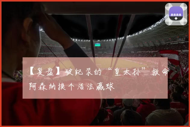 【复盘】破纪录的“皇太孙”救命 阿森纳换个活法赢球