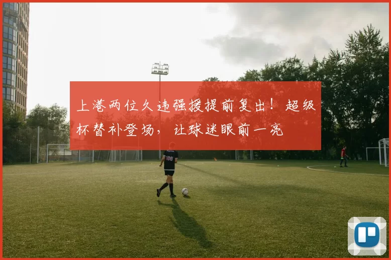 上港两位久违强援提前复出！超级杯替补登场，让球迷眼前一亮