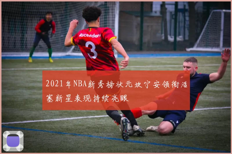 2021年NBA新秀榜状元坎宁安领衔活塞新星表现持续亮眼