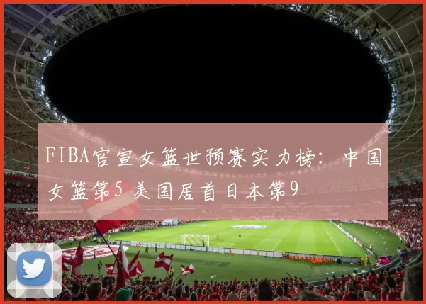 FIBA官宣女篮世预赛实力榜：中国女篮第5 美国居首日本第9