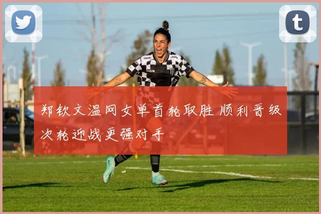 郑钦文温网女单首轮取胜 顺利晋级次轮迎战更强对手