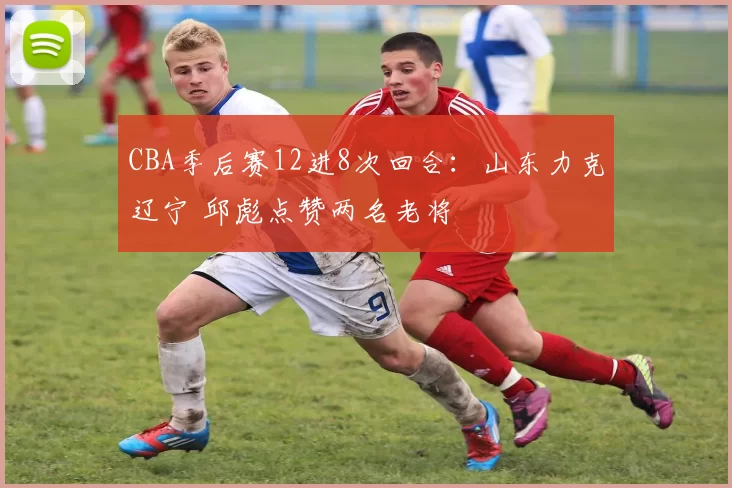 CBA季后赛12进8次回合：山东力克辽宁 邱彪点赞两名老将