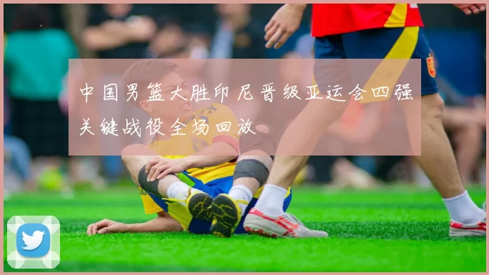 中国男篮大胜印尼晋级亚运会四强关键战役全场回放