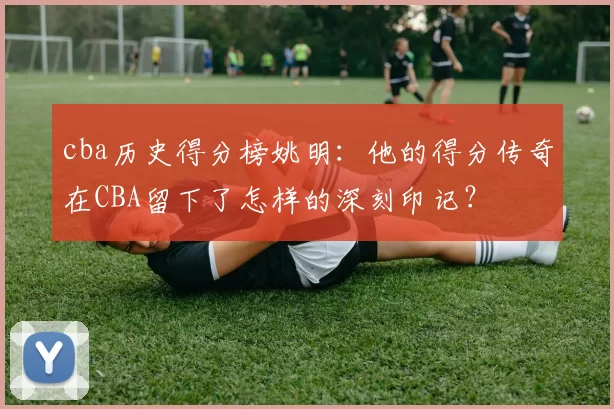 cba历史得分榜姚明：他的得分传奇在CBA留下了怎样的深刻印记？