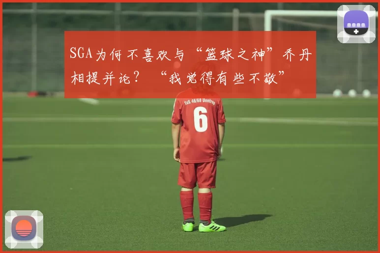 SGA为何不喜欢与“篮球之神”乔丹相提并论? “我觉得有些不敬”