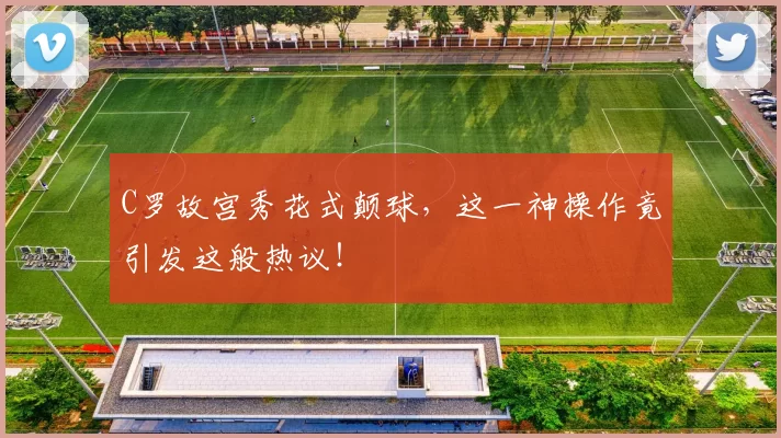 C罗故宫秀花式颠球,这一神操作竟引发这般热议!