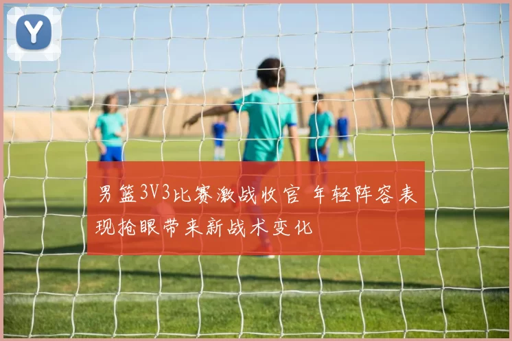 男篮3V3比赛激战收官 年轻阵容表现抢眼带来新战术变化