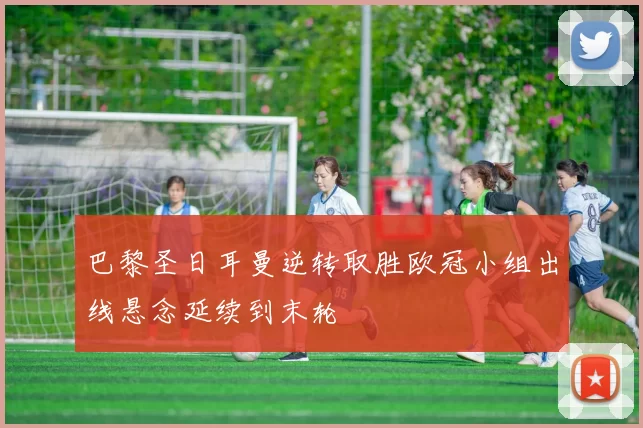 巴黎圣日耳曼逆转取胜欧冠小组出线悬念延续到末轮