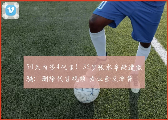 50天内签4代言!35岁张水华疑遭欺骗:删除代言视频 为业余交学费