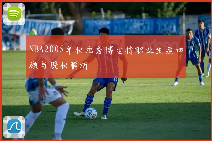 NBA2005年状元秀博古特职业生涯回顾与现状解析