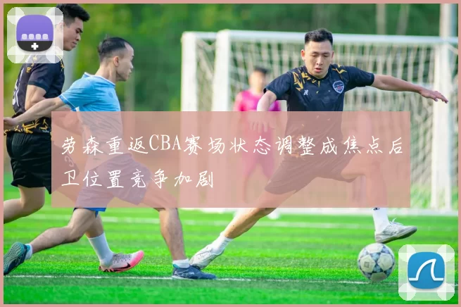 劳森重返CBA赛场状态调整成焦点后卫位置竞争加剧