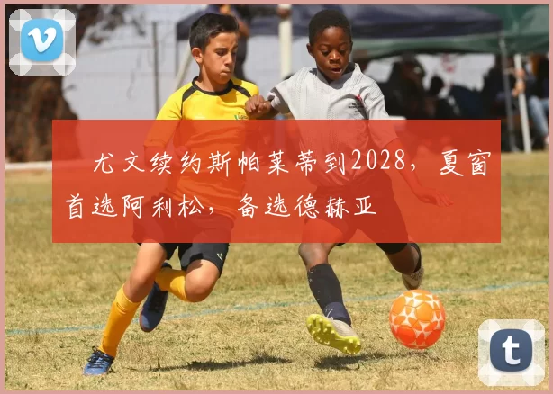 ​尤文续约斯帕莱蒂到2028，夏窗首选阿利松，备选德赫亚