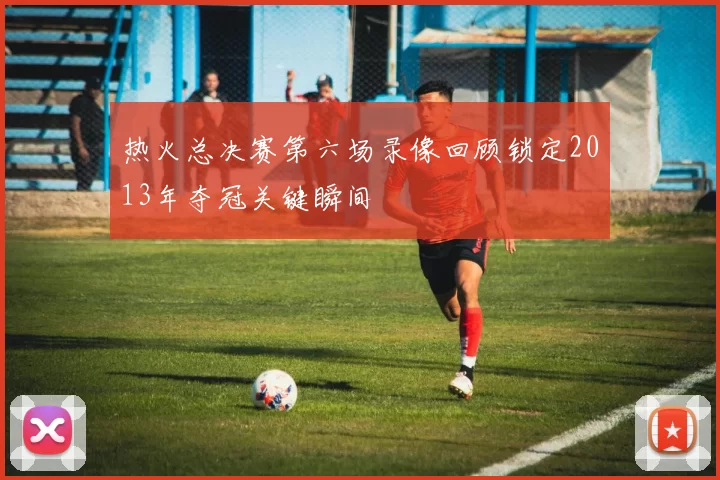 热火总决赛第六场录像回顾锁定2013年夺冠关键瞬间