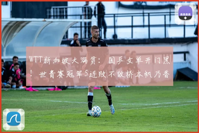 WTT新加坡大满贯:国乒女单开门黑!世青赛冠军5连败不敌桥本帆乃香