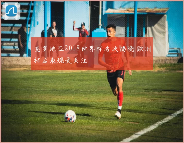 克罗地亚2018世界杯名次揭晓 欧洲杯后表现受关注