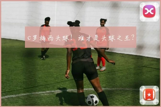 c罗梅西头球!谁才是头球之王?