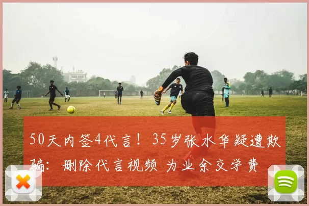 50天内签4代言!35岁张水华疑遭欺骗:删除代言视频 为业余交学费