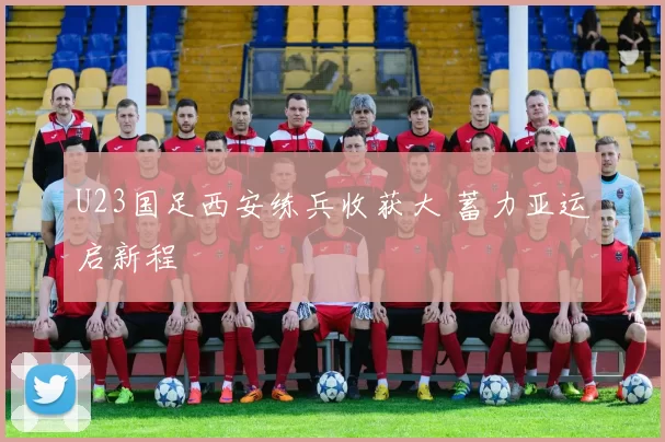 U23国足西安练兵收获大 蓄力亚运启新程