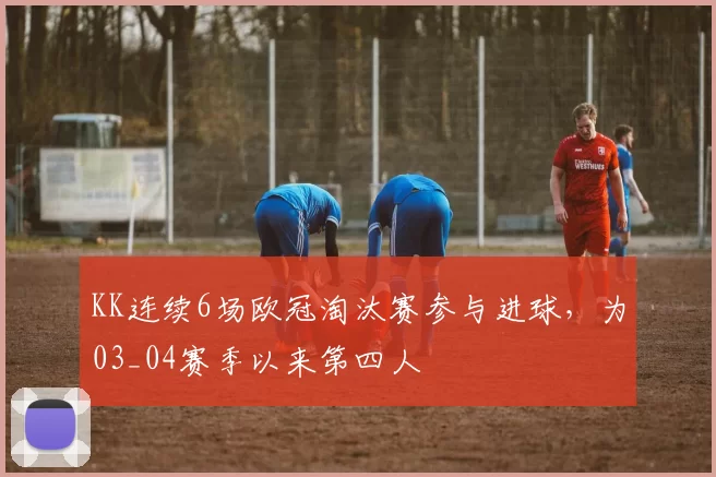 KK连续6场欧冠淘汰赛参与进球，为03_04赛季以来第四人