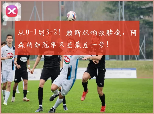 从0-1到3-2!赖斯双响救赎夜,阿森纳距冠军只差最后一步!