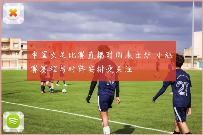 中国女足比赛直播时间表出炉 小组赛赛程与对阵安排受关注