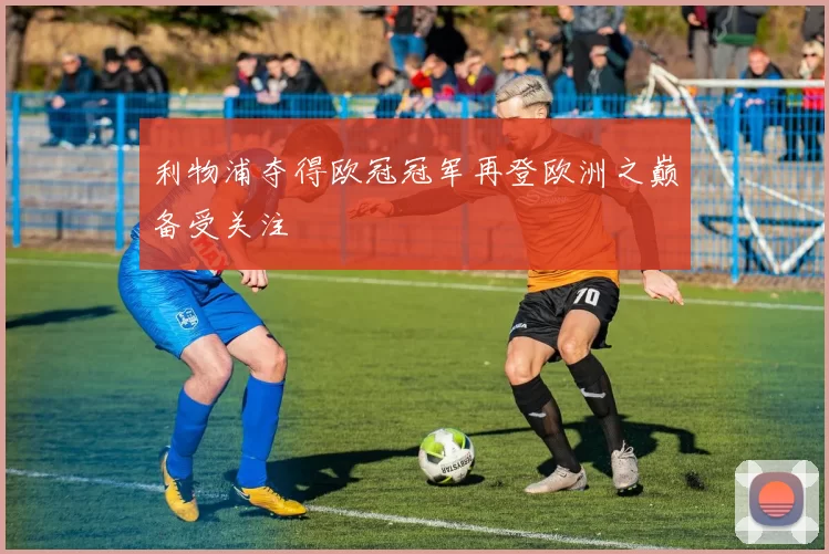 利物浦夺得欧冠冠军再登欧洲之巅备受关注